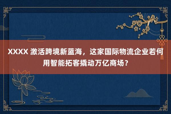 XXXX 激活跨境新蓝海，这家国际物流企业若何用智能拓客撬动万亿商场？