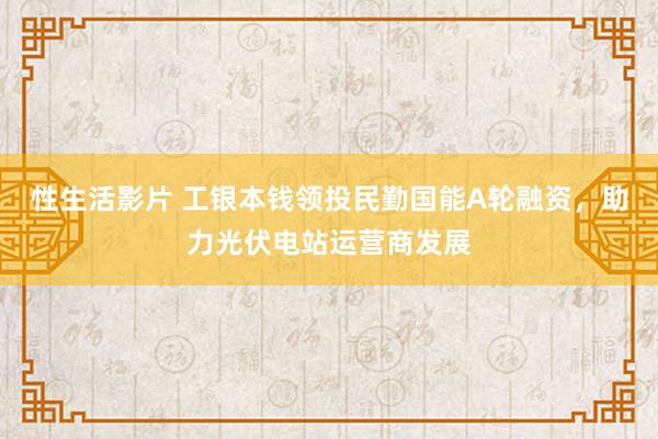 性生活影片 工银本钱领投民勤国能A轮融资，助力光伏电站运营商发展