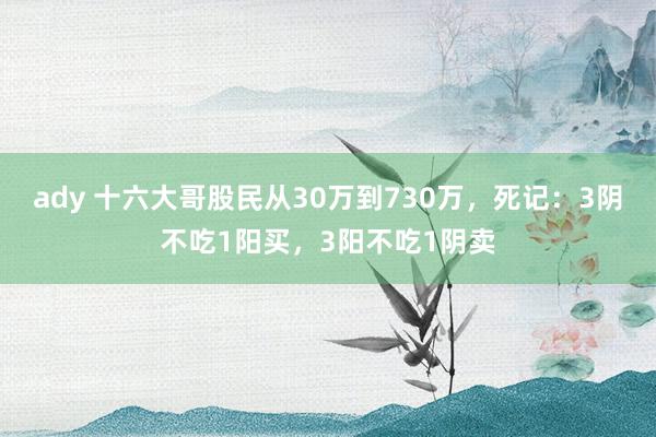 ady 十六大哥股民从30万到730万，死记：3阴不吃1阳买，3阳不吃1阴卖