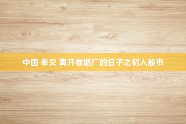 中国 拳交 离开卷烟厂的日子之初入股市