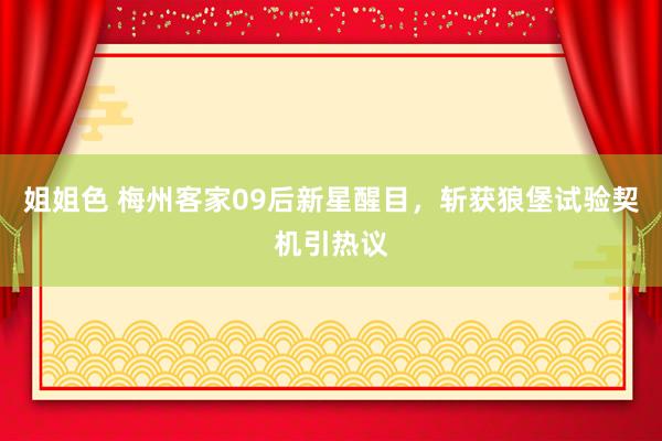 姐姐色 梅州客家09后新星醒目，斩获狼堡试验契机引热议