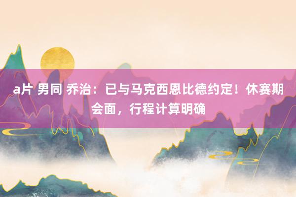 a片 男同 乔治：已与马克西恩比德约定！休赛期会面，行程计算明确