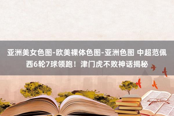亚洲美女色图-欧美裸体色图-亚洲色图 中超范佩西6轮7球领跑！津门虎不败神话揭秘