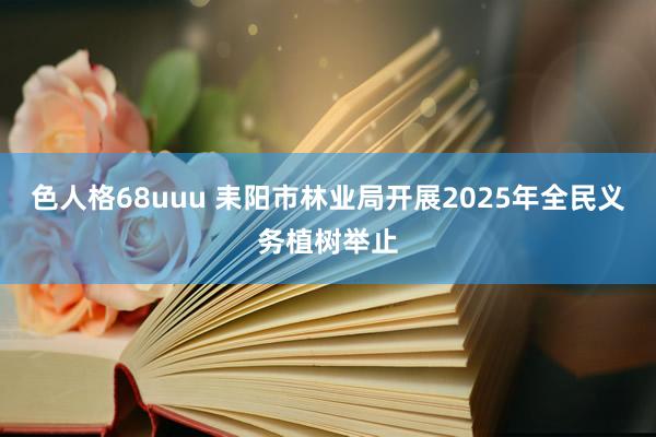 色人格68uuu 耒阳市林业局开展2025年全民义务植树举止