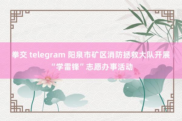 拳交 telegram 阳泉市矿区消防拯救大队开展“学雷锋”志愿办事活动