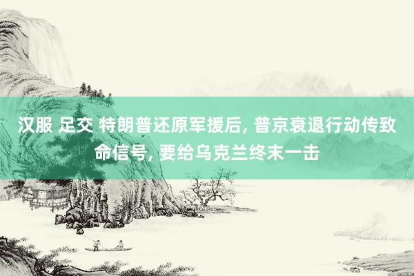 汉服 足交 特朗普还原军援后， 普京衰退行动传致命信号， 要给乌克兰终末一击