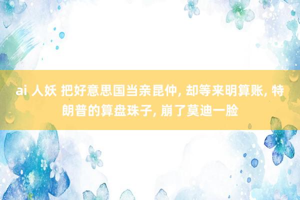 ai 人妖 把好意思国当亲昆仲， 却等来明算账， 特朗普的算盘珠子， 崩了莫迪一脸