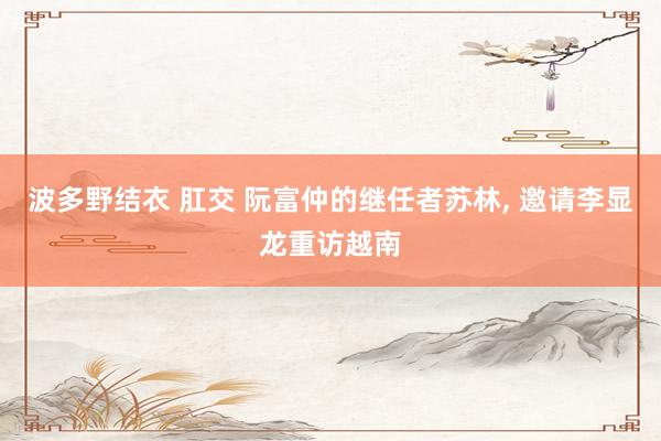 波多野结衣 肛交 阮富仲的继任者苏林， 邀请李显龙重访越南