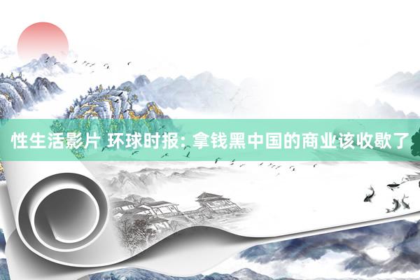 性生活影片 环球时报: 拿钱黑中国的商业该收歇了
