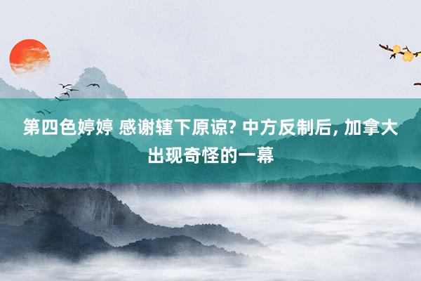 第四色婷婷 感谢辖下原谅? 中方反制后， 加拿大出现奇怪的一幕