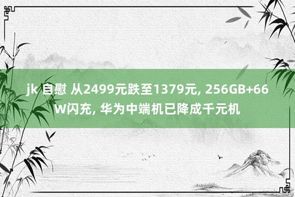 jk 自慰 从2499元跌至1379元， 256GB+66W闪充， 华为中端机已降成千元机