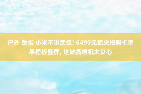 户外 跳蛋 小米不讲武德! 6499元顶尖拍照机皇暴捶折叠屏， 这波高端机太良心