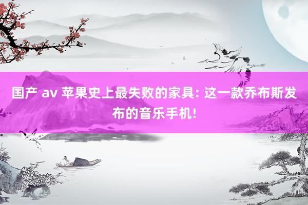 国产 av 苹果史上最失败的家具: 这一款乔布斯发布的音乐手机!