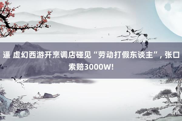 逼 虚幻西游开烹调店碰见“劳动打假东谈主”， 张口索赔3000W!