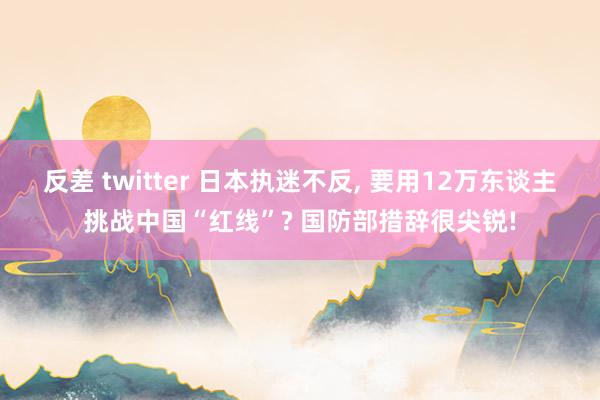反差 twitter 日本执迷不反， 要用12万东谈主挑战中国“红线”? 国防部措辞很尖锐!