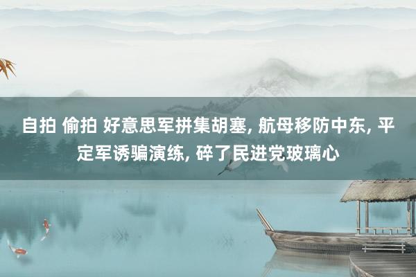 自拍 偷拍 好意思军拼集胡塞， 航母移防中东， 平定军诱骗演练， 碎了民进党玻璃心