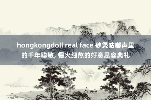 hongkongdoll real face 砂煲咕嘟声里的千年聪敏， 慢火细熬的好意思容典礼