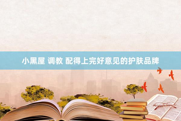 小黑屋 调教 配得上完好意见的护肤品牌