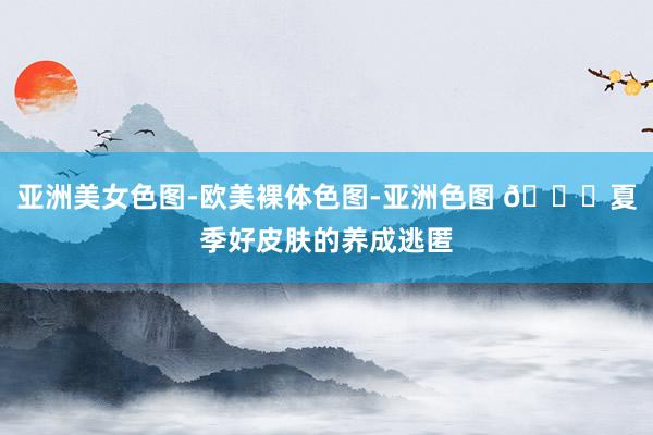 亚洲美女色图-欧美裸体色图-亚洲色图 🍏夏季好皮肤的养成逃匿