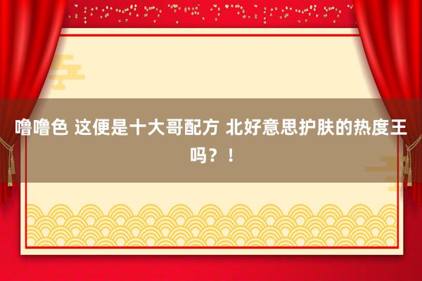 噜噜色 这便是十大哥配方 北好意思护肤的热度王吗？！