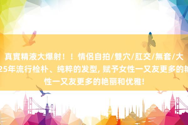 真實精液大爆射！！情侶自拍/雙穴/肛交/無套/大量噴精 2025年流行检朴、纯粹的发型， 赋予女性一又友更多的艳丽和优雅!