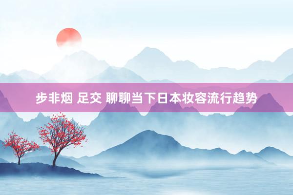 步非烟 足交 聊聊当下日本妆容流行趋势