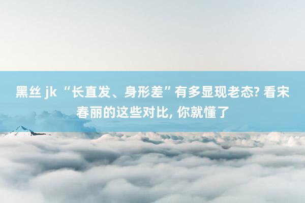 黑丝 jk “长直发、身形差”有多显现老态? 看宋春丽的这些对比， 你就懂了