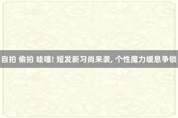 自拍 偷拍 哇噻! 短发新习尚来袭， 个性魔力缓息争锁