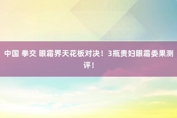 中国 拳交 眼霜界天花板对决!3瓶贵妇眼霜委果测评!