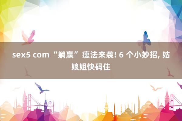 sex5 com “躺赢” 瘦法来袭! 6 个小妙招， 姑娘姐快码住