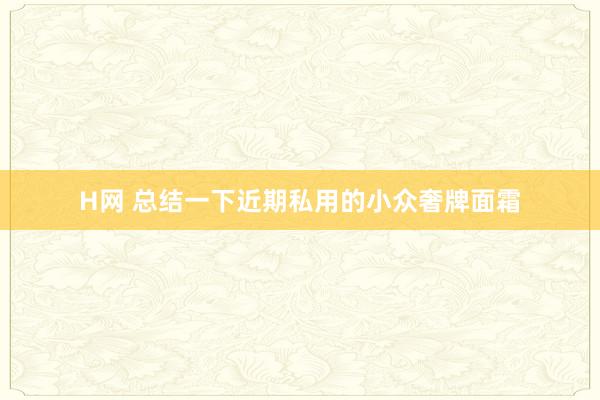 H网 总结一下近期私用的小众奢牌面霜