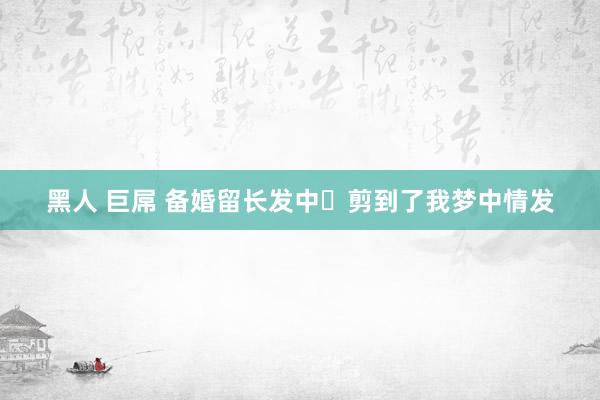 黑人 巨屌 备婚留长发中✨剪到了我梦中情发