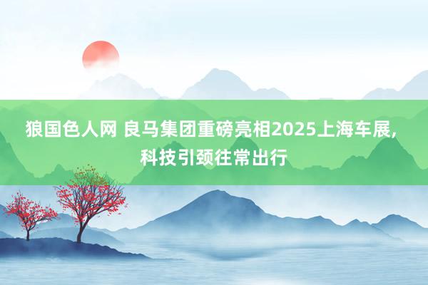 狼国色人网 良马集团重磅亮相2025上海车展， 科技引颈往常出行