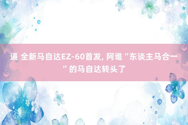 逼 全新马自达EZ-60首发， 阿谁“东谈主马合一”的马自达转头了