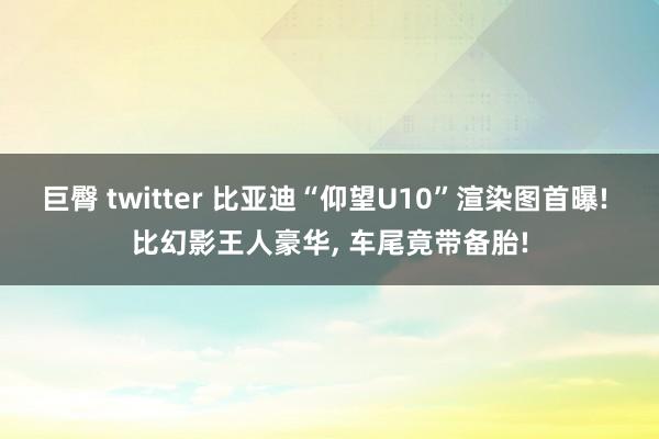 巨臀 twitter 比亚迪“仰望U10”渲染图首曝! 比幻影王人豪华， 车尾竟带备胎!