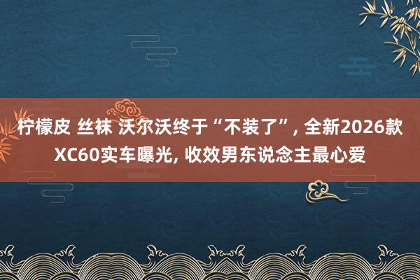 柠檬皮 丝袜 沃尔沃终于“不装了”， 全新2026款XC60实车曝光， 收效男东说念主最心爱