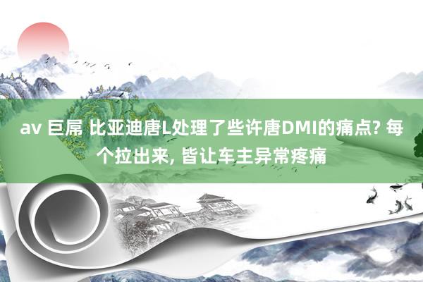 av 巨屌 比亚迪唐L处理了些许唐DMI的痛点? 每个拉出来， 皆让车主异常疼痛