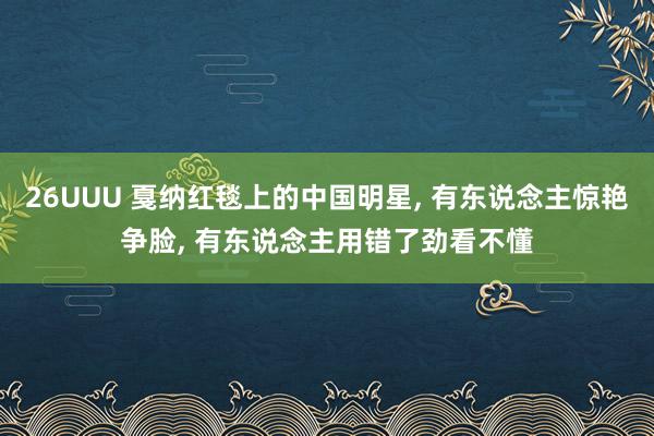 26UUU 戛纳红毯上的中国明星， 有东说念主惊艳争脸， 有东说念主用错了劲看不懂