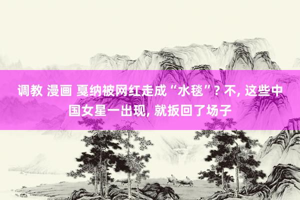 调教 漫画 戛纳被网红走成“水毯”? 不， 这些中国女星一出现， 就扳回了场子