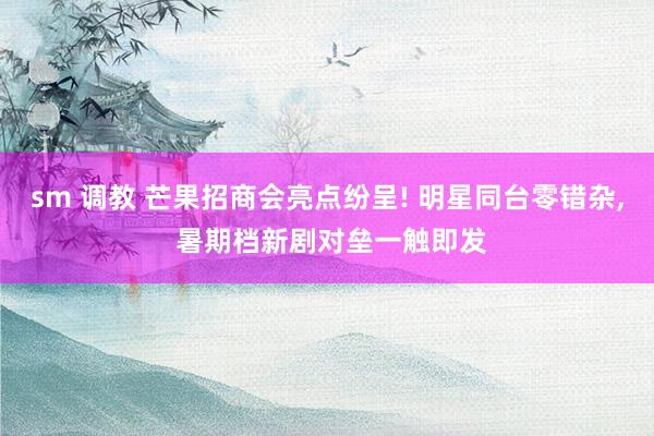 sm 调教 芒果招商会亮点纷呈! 明星同台零错杂， 暑期档新剧对垒一触即发