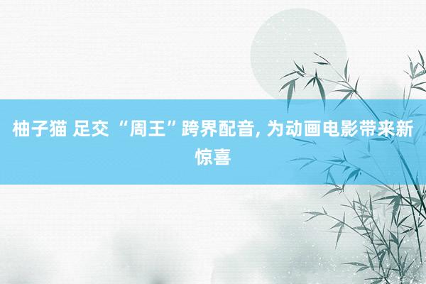 柚子猫 足交 “周王”跨界配音， 为动画电影带来新惊喜