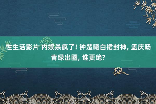 性生活影片 内娱杀疯了! 钟楚曦白裙封神， 孟庆旸青绿出圈， 谁更绝?