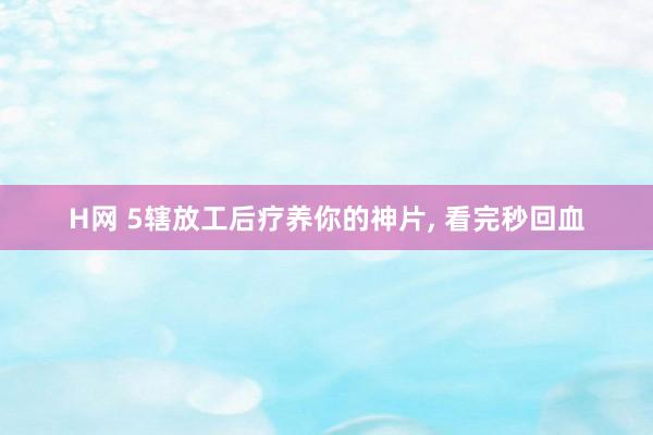 H网 5辖放工后疗养你的神片， 看完秒回血