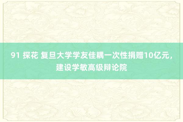 91 探花 复旦大学学友佳耦一次性捐赠10亿元，建设学敏高级辩论院