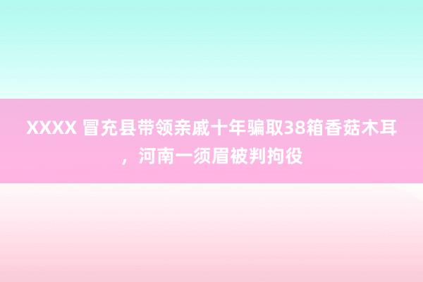 XXXX 冒充县带领亲戚十年骗取38箱香菇木耳，河南一须眉被判拘役