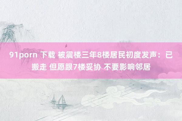 91porn 下载 被震楼三年8楼居民初度发声：已搬走 但愿跟7楼妥协 不要影响邻居