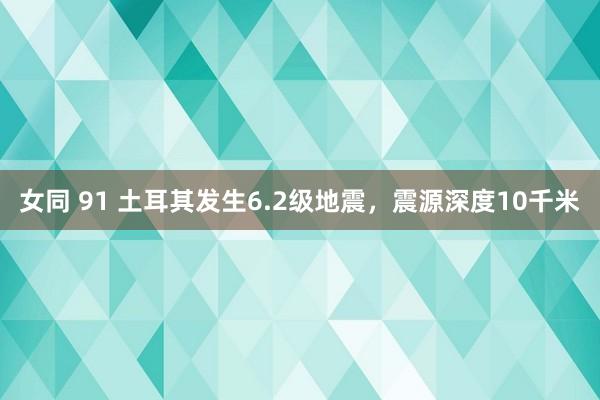 女同 91 土耳其发生6.2级地震，震源深度10千米