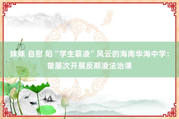 妹妹 自慰 陷“学生霸凌”风云的海南华海中学：曾屡次开展反期凌法治课