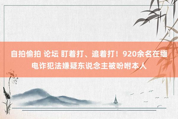 自拍偷拍 论坛 盯着打、追着打！920余名在缅电诈犯法嫌疑东说念主被吩咐本人