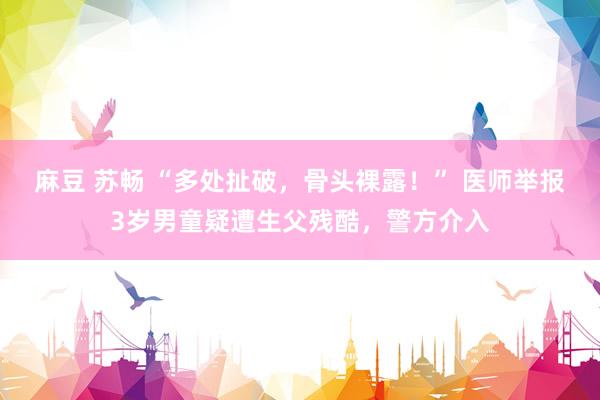 麻豆 苏畅 “多处扯破，骨头裸露！” 医师举报3岁男童疑遭生父残酷，警方介入